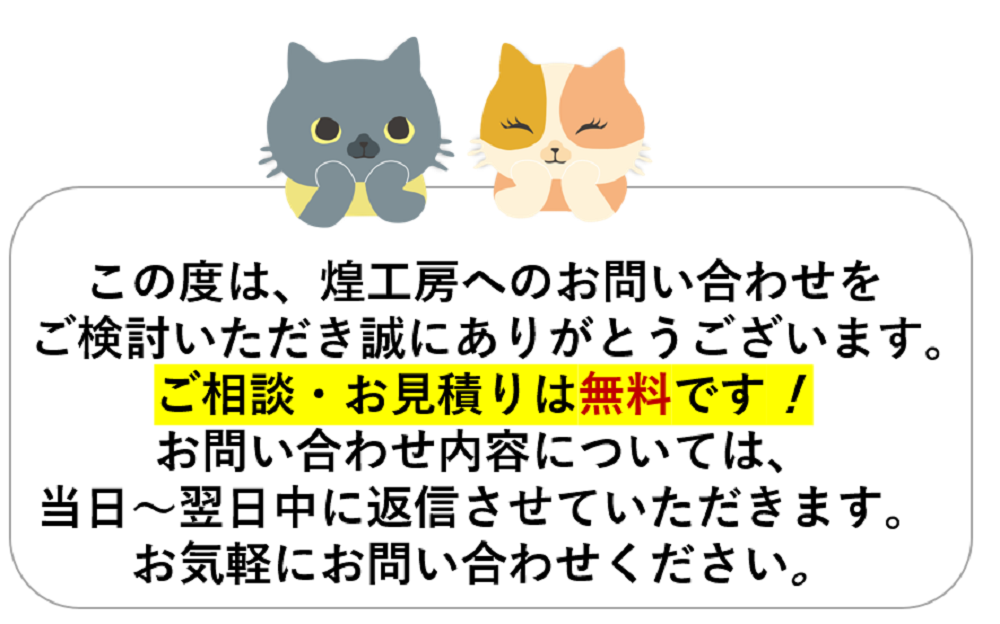 この度は、煌工房へのお問い合わせをご検討いただき誠にありがとうございます。ご相談・お見積りは無料です！お問い合わせ内容については、当日～翌日中に返信させていただきます。お気軽にお問い合わせください。