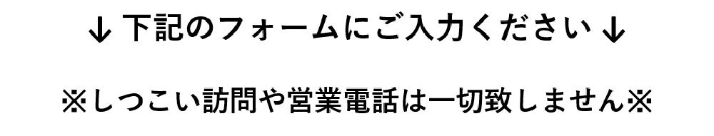 下記のフォームにご入力ください。※しつこい訪問や営業電話は一切致しません※